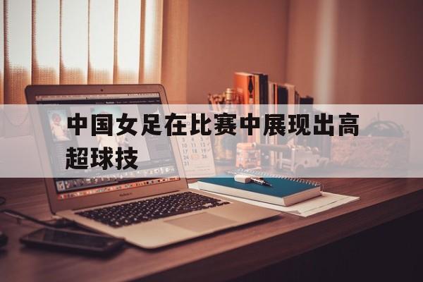 乐鱼体育-中国女足在比赛中展现出高超球技术的是谁